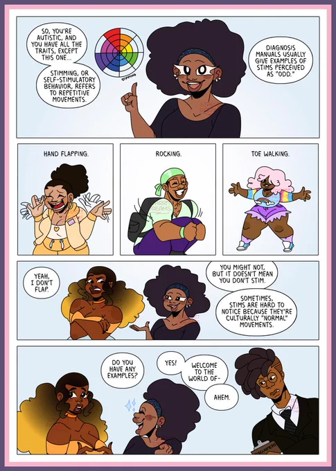 P1: Leesha points animatedly at a circular autistic spectrum diagram. Text: “So, you’re autistic, and you have all the traits except this one… stimming or self-stimulatory behaviour refers to repetitive movements. Diagnosis manuals usually give examples of stims perceived as “odd”.
P2: A  Black person in a yellow tracksuit flaps their hands. Text: “Hand flapping.”
P3: A Black person in a green durag and black rucksack crouches and rocks excitedly. Text: “Rocking.”
P4: A Black person with pink hair and pastel clothes walks on their toes. Text: “Toe walking.”
P5: Keisha looks at Leesha sceptically. Text: “Yeah, I don’t flap.” Leesha looks at Keisha knowingly. Text: “You might not, but it doesn’t mean you don’t stim. Sometimes stims are hard to notice because they're culturally ‘normal’ movements.”
P6: Keisha looks unsure. Text: “Do you have any examples?” Leesha looks excited. Text: “Yes! Welcome to the world of -” A stern man with locs and glasses leans in from the right. Text: “Ahem."