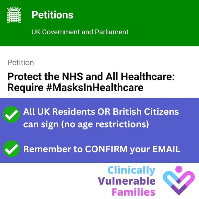 
Petitions

UK Government and Parliament
Petition

Protect the NHS and All Healthcare:
Require #MasksInHealthcare

All UK Residents OR British Citizens
can sign (no age restrictions)

Remember to CONFIRM your EMAIL

Clinically
Vulnerable
Families logo