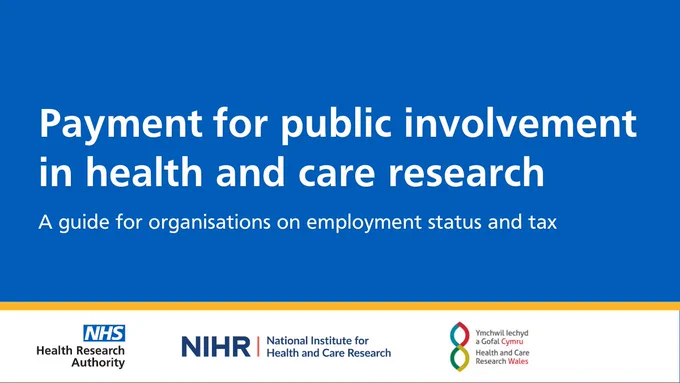 A blue background with white text that reads 'payment for public involvement in health and care research - a guide for organisations on employment status and tax'

Below the blue box is a white box separated by an orange line. In the white box is the logo for the Health Research Authority, National Institute for Health and Care Research and Health and Care Research Wales. 