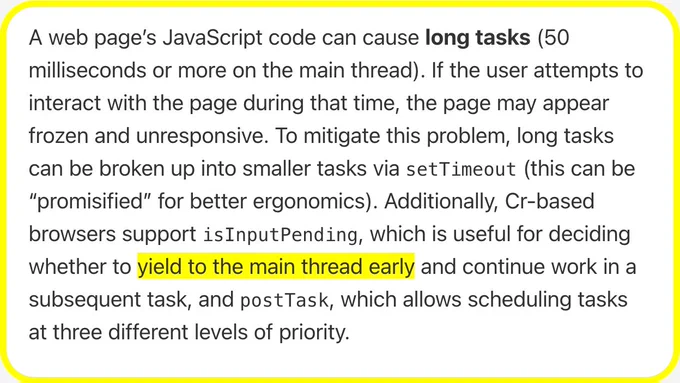 A web page’s JavaScript code can cause long tasks (50 milliseconds or more on the main thread). If the user attempts to interact with the page during that time, the page may appear frozen and unresponsive. To mitigate this problem, long tasks can be broken up into smaller tasks via setTimeout (this can be “promisified” for better ergonomics). Additionally, Cr-based browsers support isInputPending, which is useful for deciding whether to yield to the main thread early and continue work in a subsequent task, and postTask, which allows scheduling tasks at three different levels of priority.