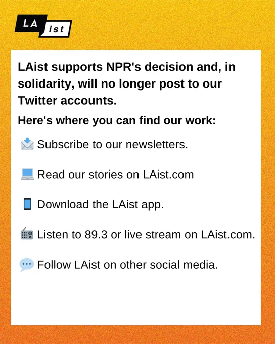 An infographic that says:
LAist supports NPR's decision and, in solidarity, will no longer post to our Twitter accounts. Here's where you can find our work:

[email emoji] Subscribe to our newsletters.
[laptop emoji] Read our stories on LAist.com
[phone emoji] Download the LAist app
[radio emoji] Listen to 89.3 or live stream on LAist.com
[thought bubble emoji] Follow LAist on other social media.