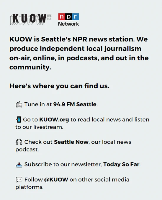KUOW is Seattle's NPR news station. We produce independent local journalism on-air, online, in podcasts and out in the community. Here's where you can find us: Tune in at 94.9 FM Seattle; Go to KUOW.org to read local news and listen to our live stream; Check out Seattle Now, our local news podcast; Subscribe to our newsletter Today So Far; Follow KUOW on other social media platforms. 