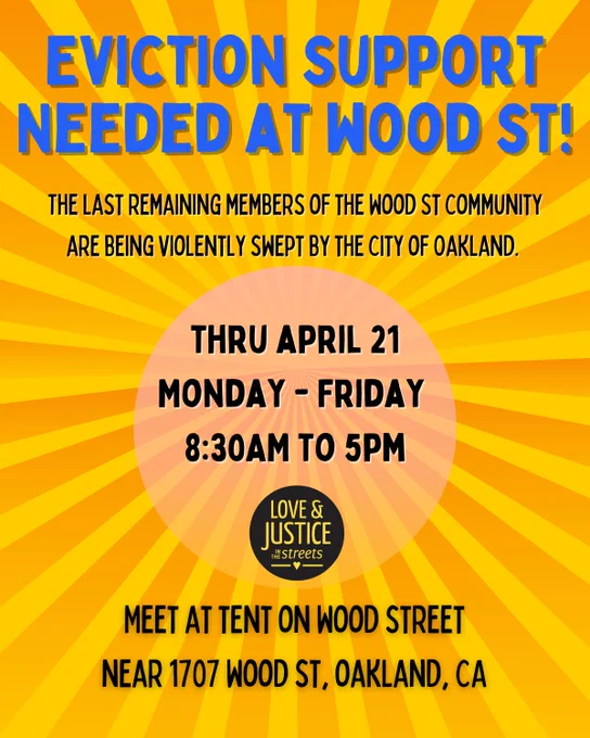 Eviction support needed at wood st! The last remaining members of the wood st community are being violently swept by the City of Oakland. Thru April 21, M-F, 8:30am to 5pm / meet at tent on wood street near 1707 wood st, oakland, ca