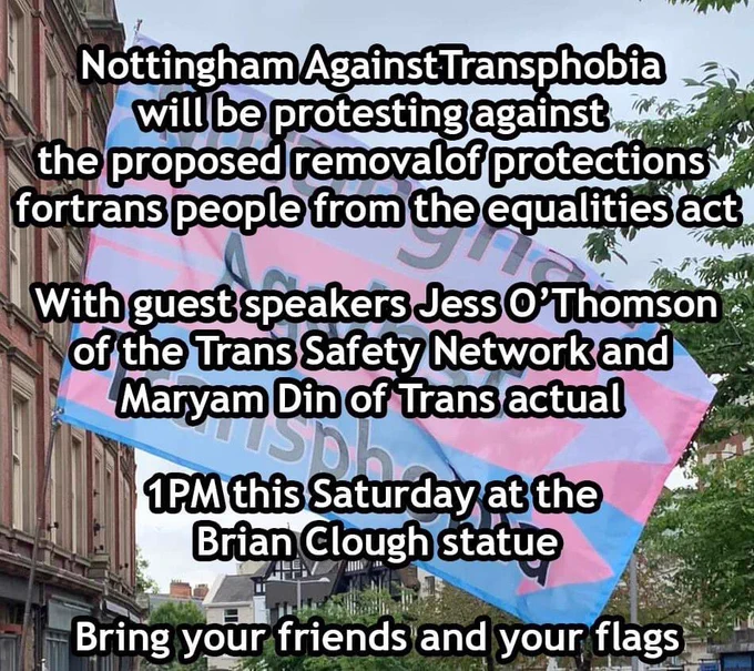Nottingham Against Transphobia flag with text: “Nottingham Against Transphobia will be protesting against the proposed removal of protections for trans people from the equalities act.
 With guest speakers Jess O’Thomson of the Trans Safety Network and Maryam Din of Trans Actual.
1pm this Saturday at the Brian Clough Statue.
Bring your friends and your Flags”