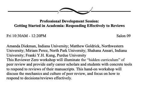 Fri 10:30am-12:20pm in Salon 09. 
This Reviewer Zero workshop will illuminate the "hidden curriculum" of peer review and provide early career scholars and students with concrete tools to respond to reviews of their manuscripts. This hands-on workshop will discuss the mechanics and culture of peer review, and focus on how to respond to decisions/reviews effectively.