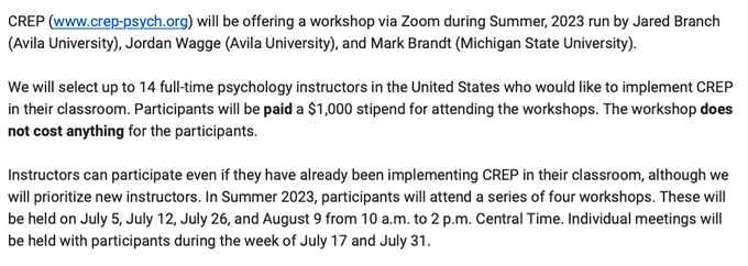 CREP (www.crep-psych.org) will be offering a workshop via Zoom during Summer, 2023 run by Jared Branch (Avila University), Jordan Wagge (Avila University), and Mark Brandt (Michigan State University). 

We will select up to 14 full-time psychology instructors in the United States who would like to implement CREP in their classroom. Participants will be paid a $1,000 stipend for attending the workshops. The workshop does not cost anything for the participants.

Instructors can participate even if they have already been implementing CREP in their classroom, although we will prioritize new instructors. In Summer 2023, participants will attend a series of four workshops. These will be held on July 5, July 12, July 26, and August 9 from 10 a.m. to 2 p.m. Central Time. Individual meetings will be held with participants during the week of July 17 and July 31.