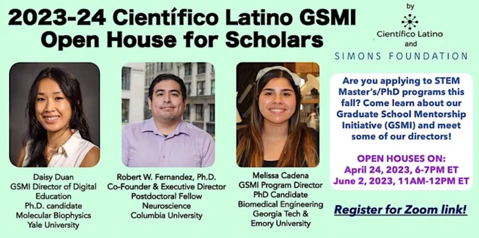 Flyer reads: 2023-24 Cientifico Latino GSMI Open House for Scholars. by Cientifico Latino and Simons Foundation. Are you applying to STEM Master's/PhD programs this fall? Come learn about our Graduate School Mentorship Initiative (GSMI) and meet some of our directors! Register for Zoom Link!

Open Houses on: April 24, 2023, 6-7pm ET
June 2, 2023, 11am-12pm ET

Panel:
Daisy Duan (GSMI Director of Digital Education, PhD candidate in Molecular Biophysics at Yale University)
Robert W. Fernandez, PhD (Co-founder & Executive Director of Cientifico Latino, Post-doctoral Fellow in neuroscience at Columbia University)
Melissa Cadena (GSMI program director, PhD candidate in Biomedical Engineering at Georgia Tech & Emory University)