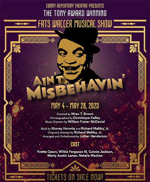 Poster of Ebony Repertory Theatre presents The Tony Award Winning Fats Waller Musical Show, "Ain't Misbehavin'" May 4 - May 28, 2023. 

Directed by Wren T. Brown, Choreographed by Dominique Kelly, Music Direction by William Foster McDaniel. Book by Murray Horowitz and Richard Maltby, Jr., Originally directed by Richard Maltby, Jr., Arranged and orchestrated by Luther Henderson.

Cast Yvette Cason, Wilkie Ferguson III, Connie Jackson, Marty Austin Lamar, Natalie Wachen

Buy tickets