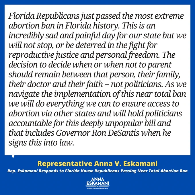 Florida Republicans just passed the most extreme abortion ban in Florida history. This is an incredibly sad and painful day for our state but we will not stop, or be deterred in the fight for reproductive justice and personal freedom. The decision to decide when or when not to parent should remain between that person, their family, their doctor and their faith -- not politicians. As we navigate the implementation of this near total ban we will do everything we can to ensure access to abortion via other states and will hold politicians accountable for this deeply unpopular bill and that includes Governor Ron DeSantis when he signs this into law. 
