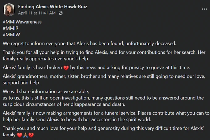 Finding Alexis White Hawk-Ruiz
#MMIWawareness
#MMIR
#MMIW
We regret to inform everyone that Alexis has been found, unfortunately deceased. 
Thank you for all your help in trying to find Alexis, and for your contributions for her search. Her family really appreciates everyone's help. 
Alexis’ family is heartbroken 💔 by this news and asking for privacy to grieve at this time. 
Alexis’ grandmothers, mother, sister, brother and many relatives are still going to need our love, support and help. 
We will share information as we are able,
as to us, this is still an open investigation, many questions still need to be answered around the suspicious circumstances of her disappearance and death. 
Alexis’ family is now making arrangements for a funeral service. Please contribute what you can to help her family send Alexis to be with her ancestors in the spirit world. 
Thank you, and much love for your help and generosity during this 