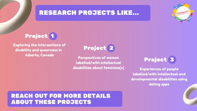 RESEARCH PROJECTS LIKE... Project  1: Exploring the intersections of disability and queerness in  Alberta, Canada. Project 2: Perspectives of women labelled/with intellectual disabilities about feminism(s). Project 3: Experiences of people labelled/with intellectual and developmental disabilities using dating apps. Reach out for more details about these projects. www.disabilitysexualitylab.com