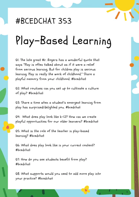 Questions for #bcedchat 353   Q1: The late great Mr. Rogers has a wonderful quote that says “Play is often talked about as if it were a relief from serious learning. But for children play is serious learning. Play is really the work of childhood.” Share a playful memory from your childhood. #bcedchat  Q2: What routines can you set up to cultivate a culture of play? #bcedchat  Q3: Share a time when a student’s emergent learning from play has surprised/delighted you. #bcedchat  Q4:  What does play look like k-12? How can we create playful opportunities for our older learners? #bcedchat  Q5: What is the role of the teacher in play-based learning? #bcedchat  Q6: What does play look like in your current context? #bcedchat  Q7: How do you see students benefit from play? #bcedchat  Q8: What supports would you need to add more play into your practice? #bcedchat