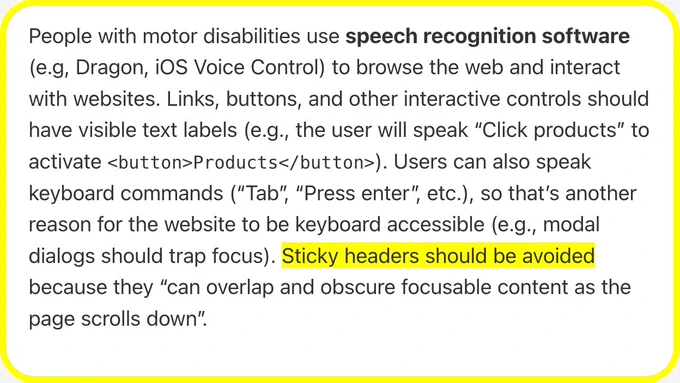 People with motor disabilities use speech recognition software (e.g, Dragon, iOS Voice Control) to browse the web and interact with websites. Links, buttons, and other interactive controls should have visible text labels (e.g., the user will speak “Click products” to activate <button>Products</button>). Users can also speak keyboard commands (“Tab”, “Press enter”, etc.), so that’s another reason for the website to be keyboard accessible (e.g., modal dialogs should trap focus). Sticky headers should be avoided because they “can overlap and obscure focusable content as the page scrolls down”.