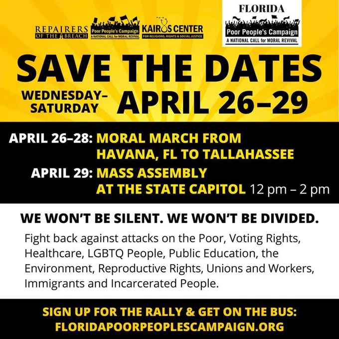 Save the Dates Wednesday - Saturday April 26-29. April 26-28: Moral March from Havana, FL to Tallahassee. April 29: Mass Assembly at the state capitol. 12 pm - 2pm. We won't be silent. We won't be divided. Fight back against attacks on the poor, voting rights, healthcare, LGBT people, public education, the environment, reproductive rights, unions and workers, immigrants, and incarcerated people. Sign up for the rally & get on the bus: floridapoorpeoplescampaign.org