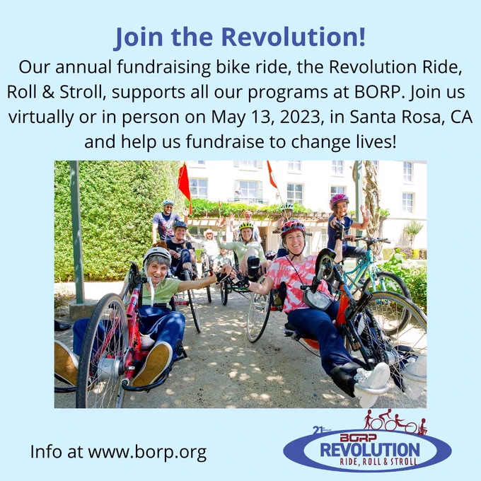 Centered on a bright, soft blue background is a photo of many cyclists, on both adaptive and analog bikes. Above the photo, text reads: Join the Revolution! Our annual fundraising bike ride, the Revolution Ride, Roll & Stroll, supports all our programs at BORP. Join us virtually or in person on May 13, 2023, in Santa Rosa, CA and help us fundraise to change lives!