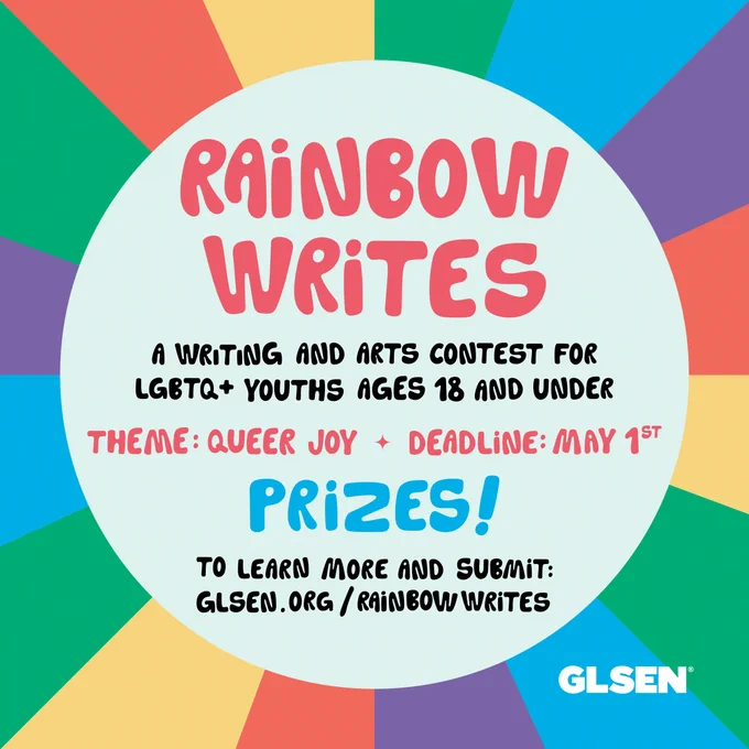 Rainbow colors around a circle with the text "Rainbow Writes: a writing and arts contest for LGBTQ  youths ages 18 and under. Theme: Queer Joy, Deadline: May 1st, Prizes! To learn more and submit: glsen.org/rainbowwrites" 