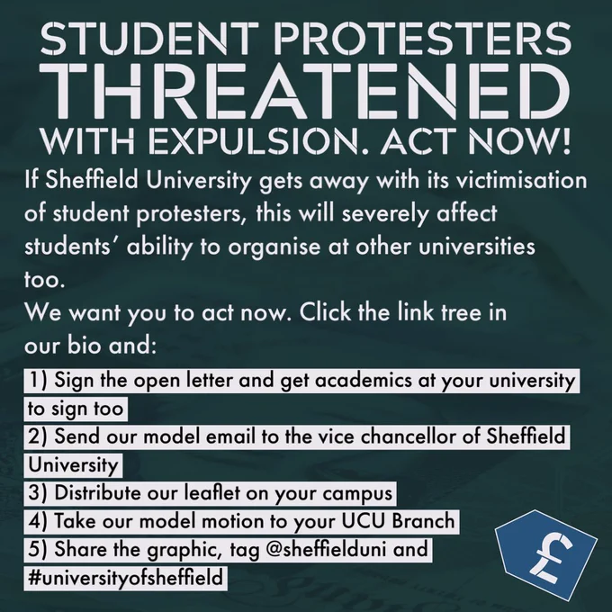 Alt Text: text reads: “Student Protesters threatened with expulsion. Act Now!”

“If Sheffield University gets away with its victimisation of student protesters, this will severely affect students’ ability to organise at other universities too.

We want you to act now. Click the link tree in our bio and:

1) Sign the open letter and get academics at your university to sign too

2) Send our model email to the vice chancellor of Sheffield University

3) Distribute our leaflet on your campus

4) Take our model motion to your UCU Branch

5) Share the graphic, tag @sheffielduni and
#universityofsheffield”