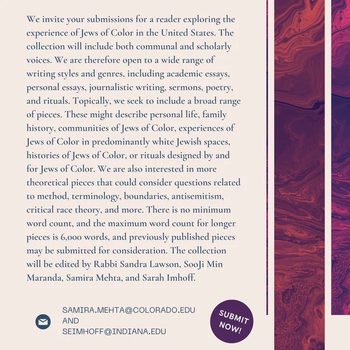 Topically, we seek to include a broad range of pieces. These might describe personal life, family history, communities of Jews of Color, experiences of Jews of Color in predominantly white Jewish spaces, histories of Jews of Color, or rituals designed by and for Jews of Color. We are also interested in more theoretical pieces that could consider questions related to method, terminology, boundaries, antisemitism, critical race theory, and more. There is no minimum word count, and the maximum word count for longer pieces is 6,000 words, and previously published pieces may be submitted for consideration. The collection will be edited by Rabbi Sandra Lawson, SooJi Min Maranda, Samira Mehta, and Sarah Imhoff. 