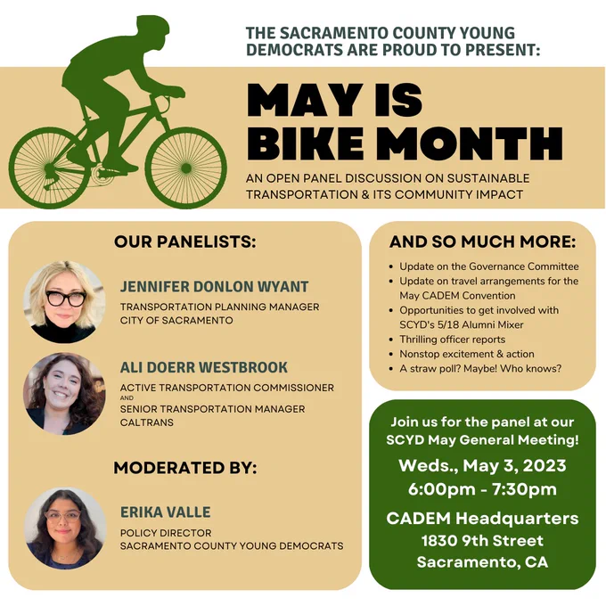 You're invited to join the Sacramento County Young Democrats for our May General Membership Meeting - with special May is Bike Month programming.
Moderated by SCYD Policy Director Erika Valle, join us for a panel discussion on sustainable transportation and community impact featuring Jennifer Donlon Wyant, City of Sacramento Transportation Planning Manager, and Ali Doerr Westbrook, ATC Commissioner and Senior Transportation Manager at Caltrans.
In addition to the panel, your SCYD executive board will be providing updates on our governance committee, the 5/17 Alumni Mixer and fundraiser, endorsement updates, and so much more. Don't miss out!
What: SCYD May General Membership Meeting
When: Wednesday, May 3, 2023 from 6:00pm to 7:30pm
Where: CADEM Headquarters, 1830 9th St, Sacramento, CA 95811