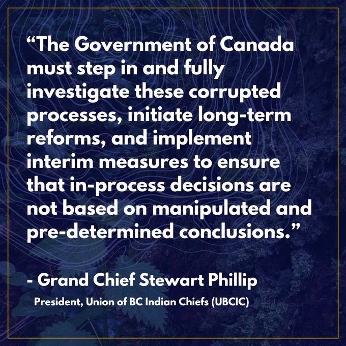 "The Government of Canada must step in and fully investigate these corrupted processes, initiate long-term reforms, and implement interim measures to ensure that in-process decisions are not based on manipulated and pre-determined conclusions." - Grand Chief Stewart Phillip, President, Union of BC Indian Chiefs