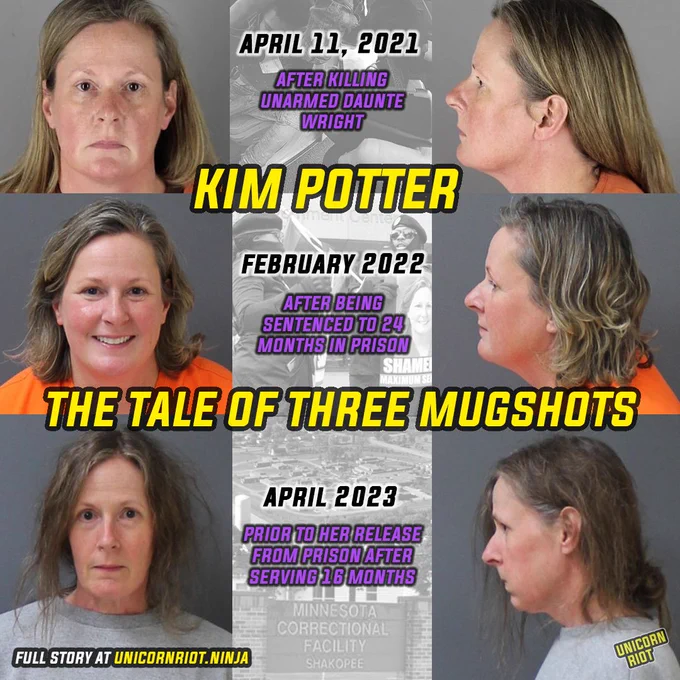 In the lead-up to Potter’s release, the DOC posted two new mugshot photos of Potter taken while she was incarcerated. After likely serving the whole 16 months in administrative segregation, Potter appeared thinner and with a straight face as opposed to the smile that she entered prison with. Her disheveled hair hung around a gray sweatshirt.

top left and right - potter mugshot from after killing Daunte Wright - April 11, 2021
middle left and right - potter mugshot after being sentenced to 24 months in prison - February 2022
bottom left and right - potter mugshot taken from in prison and posted to department of corrections website days before her release - april 2023
middle top image - kim potter body cam image of daunte wright being shot
middle middle image - protesters outside the hennepin county govt center on kim potter's sentencing day 
middle bottom images - aerial of shakopee prison - sign post Minnesota Correctional Facility Shakopee 

Full story UnicornRiot.Ninja