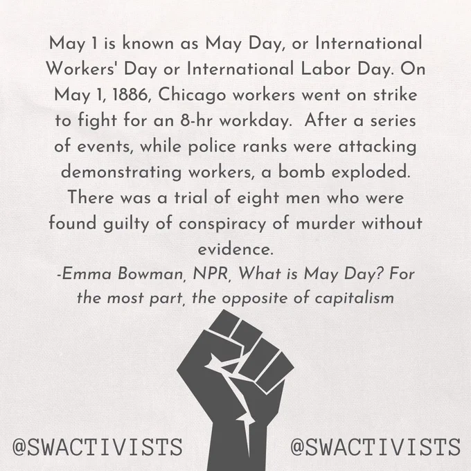 An image with the text "May 1 is known as May Day, or International Workers' Day or International Labor Day. On May 1, 1886, Chicago workers went on strike to fight for an 8-hr workday.  After a series of events, while police ranks were attacking demonstrating workers, a bomb exploded. There was a trial of eight men who were found guilty of conspiracy of murder without evidence. 
-Emma Bowman, NPR, What is May Day? For the most part, the opposite of capitalism".  "@swactivists" at the bottom of the image, with an image of a raised fist.