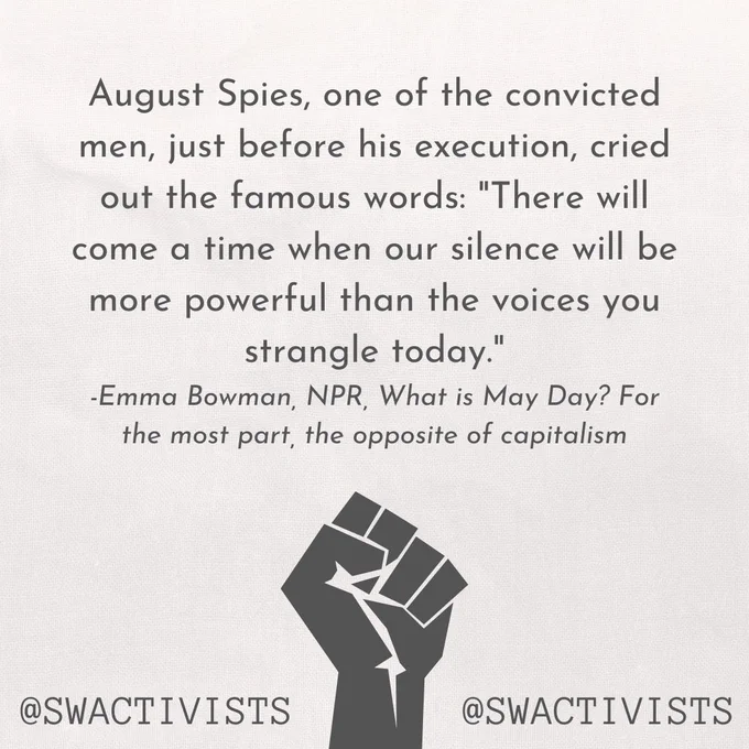 August Spies, one of the convicted men, just before his execution, cried out the famous words: "There will come a time when our silence will be more powerful than the voices you strangle today."
-Emma Bowman, NPR, What is May Day? For the most part, the opposite of capitalism".  "@swactivists" at the bottom of the image, with an image of a raised fist.