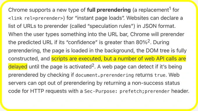 Chrome supports a new type of full prerendering (a replacement for <link rel=prerender>) for “instant page loads”. Websites can declare a list of URLs to prerender (called “speculation rules”) in JSON format. When the user types something into the URL bar, Chrome will prerender the predicted URL if its “confidence” is greater than 80%. During prerendering, the page is loaded in the background, the DOM tree is fully constructed, and scripts are executed, but a number of web API calls are delayed until the page is activated. A web page can detect if it’s being prerendered by checking if document.prerendering returns true. Web servers can opt out of prerendering by returning a non-success status code for HTTP requests with a Sec‑Purpose: prefetch;prerender header.