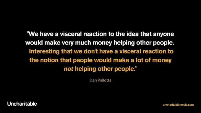 We have a visceral reaction to the idea that anyone would make very much money helping other people. Interesting that we don't have a visceral reaction to the notion that people would make a lot of money not helping other people. Dan Pallotta