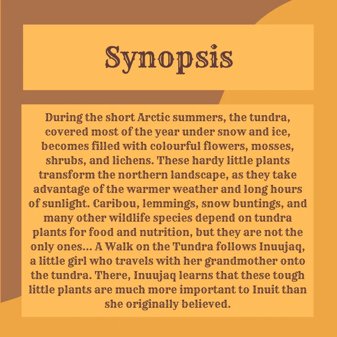 Title text reads "Synopsis" with text below that reads “During the short Arctic summers, the tundra, covered most of the year under snow and ice, becomes filled with colourful flowers, mosses, shrubs, and lichens. These hardy little plants transform the northern landscape, as they take advantage of the warmer weather and long hours of sunlight. Caribou, lemmings, snow buntings, and many other wildlife species depend on tundra plants for food and nutrition, but they are not the only ones... A Walk on the Tundra follows Inuujaq, a little girl who travels with her grandmother onto the tundra. There, Inuujaq learns that these tough little plants are much more important to Inuit than she originally believed.”