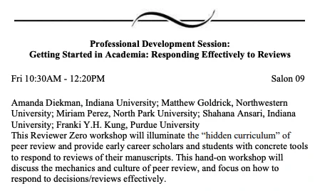 Amanda Diekman, Indiana University; Matthew Goldrick, Northwestern
University; Miriam Perez, North Park University; Shahana Ansari, Indiana University; Franki Y.H. Kung, Purdue University
This Reviewer Zero workshop will illuminate the “hidden curriculum” of
peer review and provide early career scholars and students with concrete tools to respond to reviews of their manuscripts. This hand-on workshop will discuss the mechanics and culture of peer review, and focus on how to respond to decisions/reviews effectively.