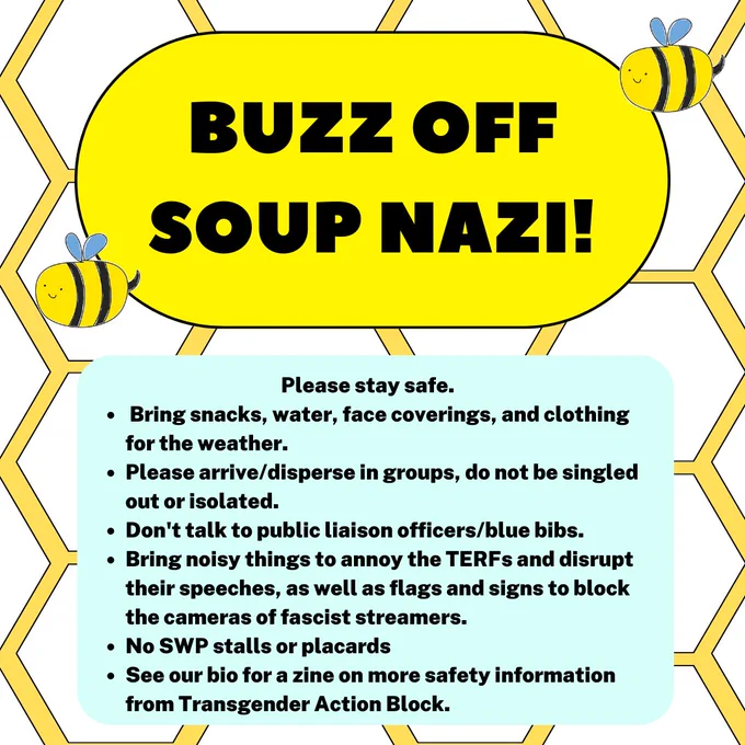 "Please stay safe.  Bring snacks, water, face coverings, and clothing for the weather. Please arrive/disperse in groups, do not be singled out or isolated. Don't talk to public liaison officers/blue bibs. Bring noisy things to annoy the TERFs and disrupt their speeches, as well as flags and signs to block the cameras of fascist streamers. No SWP stalls or placards See our bio for a zine on more safety information from Transgender Action Block."