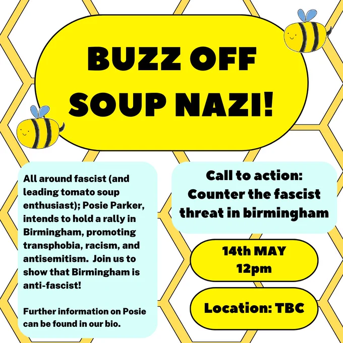 Hexagonal pattern background with various text boxes over. Text reads "Buzz off soup nazi" "All around fascist (and leading tomato soup enthusiast); Posie Parker, intends to hold a rally in Birmingham, promoting transphobia, racism, and antisemitism.  Join us to show that Birmingham is anti-fascist!  Further information on Posie can be found in our bio." "Call to action: Counter the fascist threat in birmingham" "14th May 12pm, location tbc"
