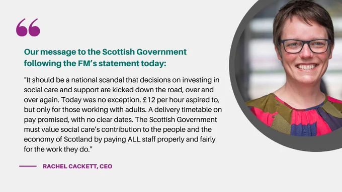 A graphic with a photograph, right, of the Coalition of Care and Support Provider’s Chief Executive Rachel Cackett, and an accompanying quote. The text reads ‘Our message to the Scottish Government following the FM’s statement today: “It should be a national scandal that decisions on investing in social care and support are kicked down the road, over and over again. Today was no exception. £12 per hour aspired to, but only for those working with adults. A delivery timetable on pay promised, with no clear dates. The Scottish Government must value social care’s contribution to the people and the economy of Scotland by paying ALL staff properly and fairly for the work they do.” There is a large purple quote mark at the top left and the text that follows is in green and purple. The quote is attributed at the bottom to ‘Rachel Cackett – CEO’.