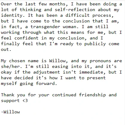 Over the last few months, I have been doing a lot of thinking and self-reflection about my identity. It has been a difficult process, but I have come to the conclusion that I am, in fact, a transgender woman. I am still working through what this means for me, but I feel confident in my conclusion, and I finally feel that I'm ready to publicly come out.

My chosen name is Willow, and my pronouns are she/her. I'm still easing into it, and it's okay if the adjustment isn't immediate, but I have decided it's how I want to present myself going forward.

Thank you for your continued friendship and support <3

-Willow



