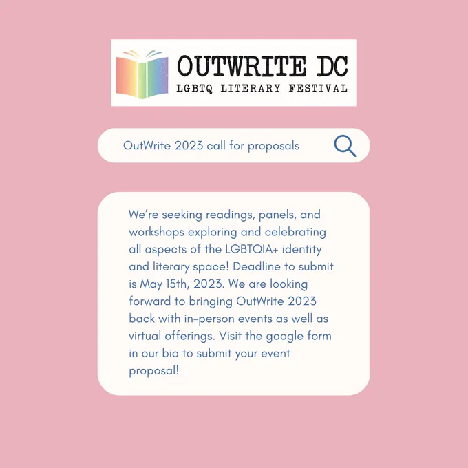 OutWrite DC LGBTQ Literary Festival logo. Below, an image of a search bar reads “OutWrite 2023 call for proposals”. Below that, “We’re seeking readings, panels, and workshops exploring all aspects of the LGBTQIA  identity and literary space! Deadline to submit is May 15th, 2023. We are looking forward to bringing OutWrite 2023 back with in-person events as well as virtual offerings. Visit the google form in our bio to submit your event proposal!