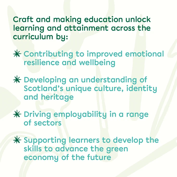 A graphic that reads: 'Craft and making education unlock learning and attainment across the curriculum by: Contributing to improved emotional resilience and wellbeing; Developing an understanding of Scotland's unique culture, identity and heritage; Driving employability in a range of sectors; Supporting learners to develop the skills to advance the green economy of the future'