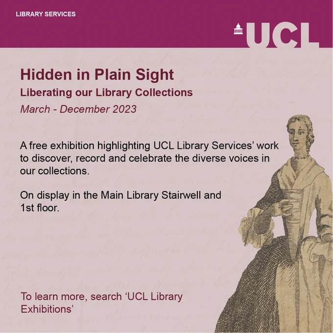 Graphic which reads: Hidden in Plain Sight: Liberating our Library Collections. March-December 2023. A free exhibition highlighting UCL Library Services’ work to discover, record and celebrate the diverse voices in our collections. On display in the Main Library Stairwell and 1st floor.  To learn more, search ‘UCL Library Exhibitions.’ Graphic features UCL banner and a woodcut of a woman in 17th century dress.  