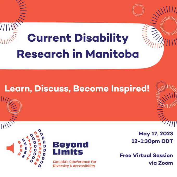 Current Disability Research in Manitoba. Learn, Discuss, Become Inspired! Beyond Limits Canada's Conference for Diversity and Accessibility. May 17, 2023 12-1:30pm CDT Free virtual session via Zoom. 