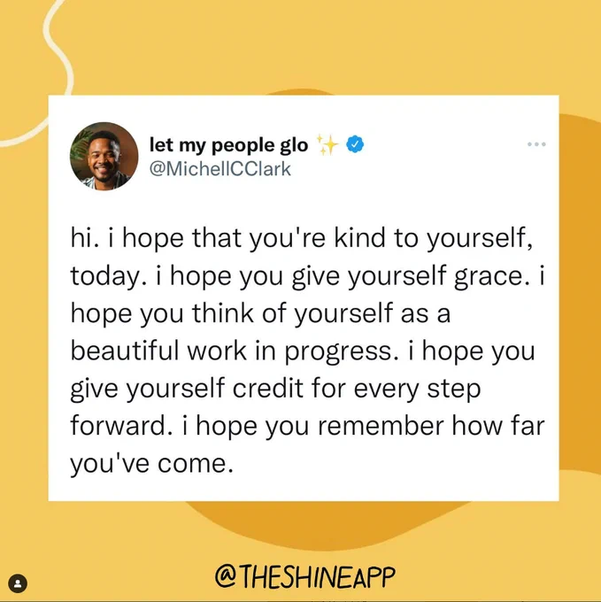White rectangle on a yellow background with abstract designs. The rectangle contains a quote from @MichellCClark, let my people glo. "hi. i hope that you're kind to yourself today. i hope you give yourself grace. i hope you think of yourself as a beautiful work in progress. i hope you give yourself credit for every step forward. i hope you remember how far you've come." Image from @theshineapp