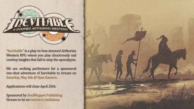 Inevitable, a doomed Arthurian western.  "Inevitable" is a play-to-lose doomed Arthurian Western RPG where you play disastrously sad cowboy  knights that fail to stop the apocalypse.  We are seeking performers for a sponsored one-shot adventure of Inevitable to stream on Saturday, May 6th @ 8pm Eastern. Applications close on April 26th.  Sponsored by SoulMuppet Publishing, stream to be on twitch.tv/stellaluna

Image of Inevitable title and artwork of a barren sandy wasteland with a formation of weary warriors marching on.