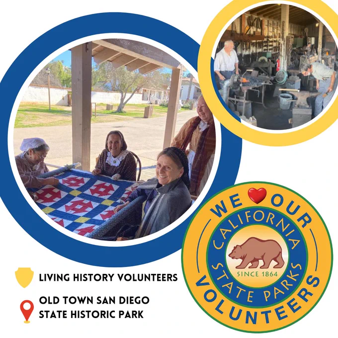 Circle image of Living History Volunteers. They are in period attire working on a quilt at Old Town San Diego State Historic Park. The circle has a blue border. Next to that image is a smaller image in a yellow round circle. It has two black smiths working with iron tools and anvils in Old Town San Diego State Historic Park. Below that to the right is the round California State Parks Logo with "We Love Our Volunteers" around the outside. Word Love is replaced with a heard symbol. There is a shield icon at the bottom left. Next to it reads "LIVING HISTORY VOLUNTEERS".
Below that is a location icon. Next to it reads "OLD TOWN SAN DIEGO STATE HISTORIC PARK".