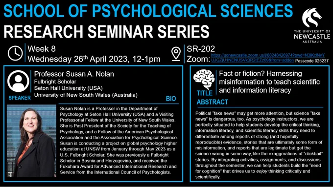 Title: Fact or fiction? Harnessing misinformation to teach scientific and information literacy
Speaker: Professor Susan A. Nolan
Fulbright Scholar
Seton Hall University (USA)
University of New South Wales (Australia)
ABSTRACT
Political “fake news” may get more attention, but science “fake news” is dangerous, too. As psychology instructors, we are perfectly situated to help students develop the critical thinking, information literacy, and scientific literacy skills they need to differentiate among reports of strong (and hopefully reproducible) evidence, stories that are ultimately some form of misinformation, and reports that are legitimate but get the science wrong in some way, like the exaggerations of “clickbait” stories. By integrating activities, assignments, and discussions throughout the semester, we can help students build the “need for cognition” that drives us to enjoy thinking critically and scientifically.

