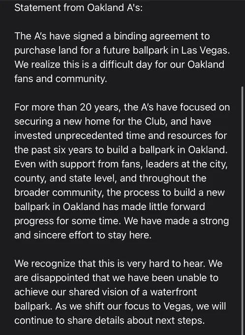 Statement from Oakland A's: 

The A’s have signed a binding agreement to purchase land for a future ballpark in Las Vegas. We realize this is a difficult day for our Oakland fans and community.

For more than 20 years, the A’s have focused on securing a new home for the Club, and have invested unprecedented time and resources for the past six years to build a ballpark in Oakland. Even with support from fans, leaders at the city, county, and state level, and throughout the broader community, the process to build a new ballpark in Oakland has made little forward progress for some time. We have made a strong and sincere effort to stay here.

We recognize that this is very hard to hear. We are disappointed that we have been unable to achieve our shared vision of a waterfront ballpark. As we shift our focus to Vegas, we will continue to share details about next steps.