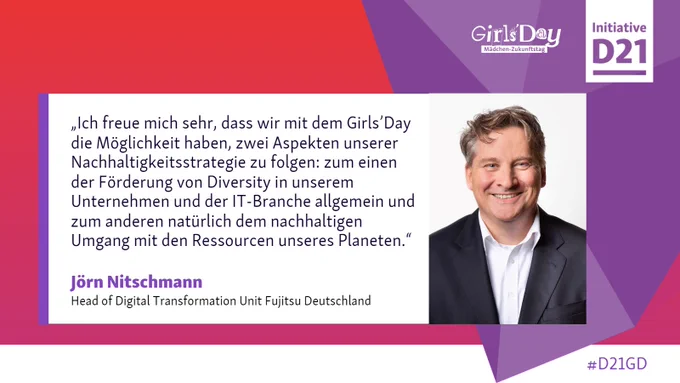 Zitat-Sharepic. Text: „Ich freue mich sehr, dass wir mit dem Girls’Day die Möglichkeit haben, zwei Aspekten unserer Nachhaltigkeitsstrategie zu folgen: zum einen der Förderung von Diversity in unserem Unternehmen und der IT-Branche allgemein und zum anderen natürlich dem nachhaltigen Umgang mit den Ressourcen unseres Planeten.“ Jörn Nitschmann, Head of Digital Transformation Unit Fujitsu Deutschland. Dazu Logos vom Girls'Day und der Initiative D21.