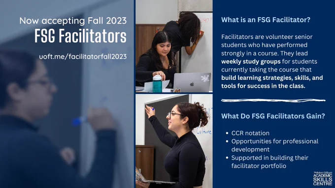 Now accepting Fall 2023 FSG Facilitators. uoft.me/facilitatorfall2023. 

What is an FSG Facilitator? Facilitators are volunteer senior students who have performed strongly in a course. They lead weekly study groups for students currently taking the course that  build learning strategies, skills, and tools for success in the class. 

What Do FSG Facilitators Gain?  
CCR notation 
Opportunities for professional development  
Supported in building their facilitator portfolio.