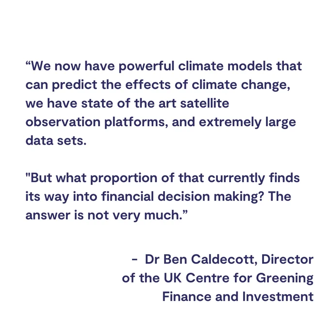

“We now have powerful climate models that can predict the effects of climate change, we have state of the art satellite observation platforms, and extremely large data sets. 

"But what proportion of that currently finds its way into financial decision making? The answer is not very much.”
 Dr Ben Caldecott, Director of the UK Centre for Greening Finance and Investment