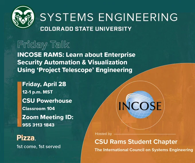 This is a graphic announcing the following information: Friday Talk! Titled: INCOSE RAMS: Learn about Enterprise Security Automation & Visualization Using ‘Project Telescope’ Engineering.  When? Friday, April 28. Noon to 1 p.m. MST. Where? CSU Powerhouse, Classroom 104. Hosted by: CSU Rams Student Chapter. The International Council on Systems Engineering. Zoom Meeting ID: 955 3113 1843.
