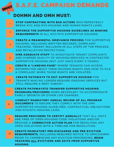 DOHMH and OMH Must: 
1. Stop contracting with bad actors
2. Enforce the supportive housing guidelines as binding requirements
3. Create a meaningful grievance process
4. Hire adequate staff
5. Create a tenant "landing" page
6. Create pathways to exit supportive housing
7. Create pathways to transfer supportive housing programs/providers
8. Conduct mandatory annual review of all program documents
9. Require providers to certify annually
10. Create mandatory pre-discharge and pre-eviction requirements and begin tracking all evictions and exits from supportive housing 