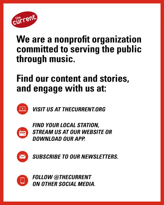 We are a nonprofit organization committed to serving the public through music.

Find our content and stories, and engage with us at:

Visit us at thecurrent.org

Find your local station, stream us at our website or download our app.

Subscribe to our newsletters.

Follow @thecurrent on other social media.
